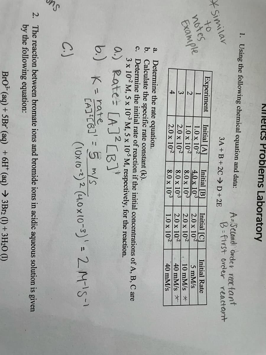 KInetics Problems Laboratory
1. Using the following chemical equation and data:
A=Second order reactant
B-first order reactant
Similar
to
3A + B+ 2C →D+2E
Experiment
notes
Exамple
Initial [A]
1.0 x 102
1.0 x 102
2.0 x 102
2.0 x 102
Initial [B]
4.0 x 103
8.0 x 103
8.0 x 10-3
8.0 x 10-3
Initial [C]
2.0 x 102
2.0 x 102
2.0 x 10,2
1.0 x 102
1
Initial Rate
2
5 mM/s
3
10 mM/s *
40 mM/s *
40 mM/s
4
Determine the rate equation.
b. Calculate the specific rate constant (k).
Determine the initial rate of reaction if the initial concentrations of A, B, C are
3 x 102 M, 5 x 10-3 M, 5 x 103M, respectively, for the reaction.
a.
с.
a.) Rate= [A]²CB]'
b.) K= rate
CAJ C6]' = 5 m/s
(10x (0-2) 2 (4.0x10-3)'=2M!5-1
%3D
C.)
2. The reaction between bromate ions and bromide ions in acidic aqueous solution is given
by the following equation:
BrO3 (aq) + 5Br (aq) +6H* (aq) → 3B12 (1) + 3H2O (1)
