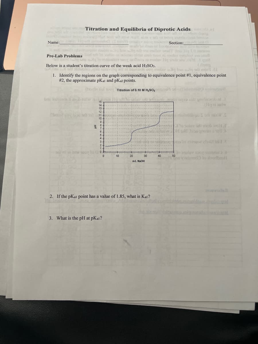 mier moTitration and Equilibria of Diprotic Acids H
bin dg
u ais y ols
omalor niog nolesi Section: brue (1
lo doss
Name:
bacqan
Pre-Lab Problems
eldat steb uov
Below is a student's titration curve of the weak acid H2SO3.
Doy solav qg bua q oili mo1.21
8 ni ben
1. Identify the regions on the graph corresponding to equivalence point #1, equivalence point
#2, the approximate pKal and pK2 points.
Con dul uo Titration of 0.10 M H2SO,
brte t 2o
15
14
13.
Cbr soy biou sdi 10
12 -
11-
10 -
ntao muindilhp orls otin W.C
To sulav ordi esob woH.E
H SAil bioo gnone a109.A
o lo 2 oz vlolit tai 12
10
30
50
40
iay19ne vileimad to loodbmfl
mL NaOH
2. If the pKal point has a value of 1.85, what is Kal?
opoigotuda d
3. What is the pH at pKal?
