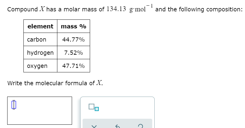 Compound X has a molar mass of 134.13 g-mol
-1
'and the following composition:
element mass %
carbon
44.77%
hydrogen
7.52%
охудen
47.71%
Write the molecular formula of X.
>
