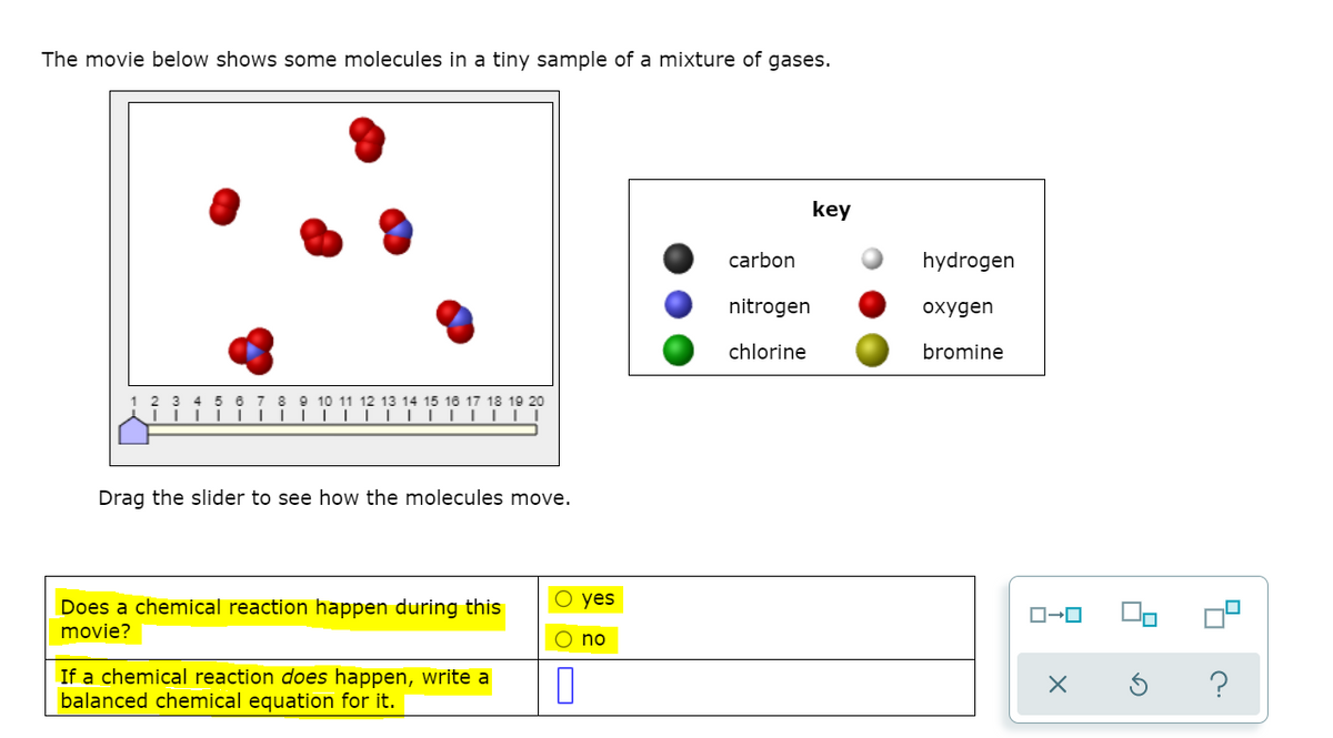The movie below shows some molecules in a tiny sample of a mixture of gases.
key
carbon
hydrogen
nitrogen
охудen
chlorine
bromine
15 16 17 18 19 20
Drag the slider to see how the molecules move.
Does a chemical reaction happen during this
O yes
movie?
no
If a chemical reaction does happen, write a
balanced chemical equation for it.

