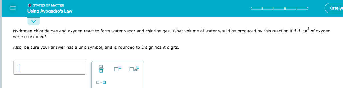 O STATES OF MATTER
Katelyr
Using Avogadro's Law
Hydrogen chloride gas and oxygen react to form water vapor and chlorine gas. What volume of water would be produced by this reaction if 3.9 cm° of oxygen
were consumed?
Also, be sure your answer has a unit symbol, and is rounded to 2 significant digits.
x10
