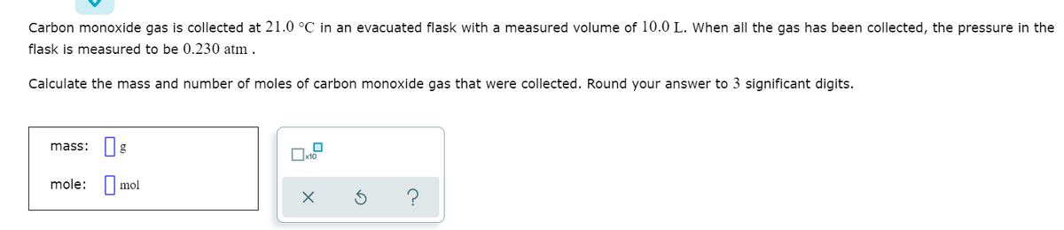 Carbon monoxide gas is collected at 21.0 °C in an evacuated flask with a measured volume of 10.0 L. When all the gas has been collected, the pressure in the
flask is measured to be 0.230 atm .
Calculate the mass and number of moles of carbon monoxide gas that were collected. Round your answer to 3 significant digits.
mass:
mole: | mol
?
