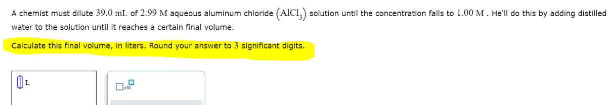 A chemist must dilute 39.0 mL of 2.99 M aqueous aluminum chloride (AlCl,) solution until the concentration falls to 1.00 M . He'll do this by adding distilled
water to the solution until it reaches a certain final volume.
Calculate this final volume, in liters. Round your answer to 3 significant digits.
Oxt0
