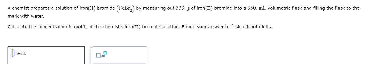 A chemist prepares a solution of iron(II) bromide (FeBr,) by measuring out 333. g of iron(II) bromide into a 350. mL volumetric flask and filling the flask to the
mark with water.
Calculate the concentration in mol/L of the chemist's iron(II) bromide solution. Round your answer to 3 significant digits.
mol/L
Ox10
