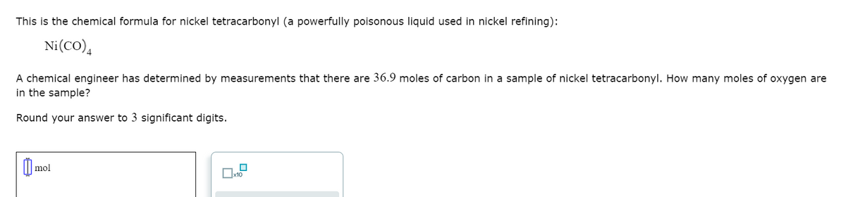 This is the chemical formula for nickel tetracarbonyl (a powerfully poisonous liquid used in nickel refining):
Ni(CO)4
A chemical engineer has determined by measurements that there are 36.9 moles of carbon in a sample of nickel tetracarbonyl. How many moles of oxygen are
in the sample?
Round your answer to 3 significant digits.
mol
Ux10

