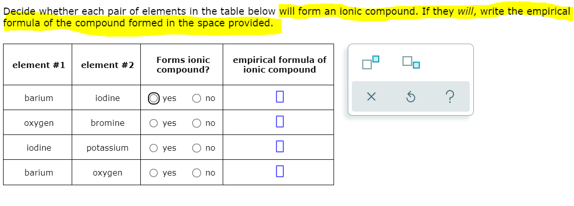 Decide whether each pair of elements in the table below will form an ionic compound. If they will, write the empirical
formula of the compound formed in the space provided.
empirical formula of
ionic compound
Forms ionic
element #1
element #2
compound?
barium
iodine
yes
no
охудen
bromine
O yes
no
iodine
potassium
О yes
no
barium
охудen
О yes
no
