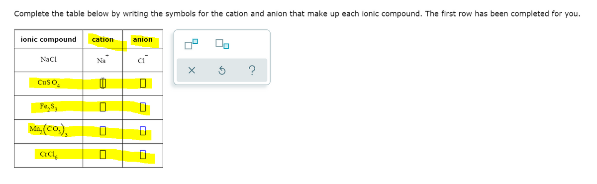 Complete the table below by writing the symbols for the cation and anion that make up each ionic compound. The first row has been completed for you.
ionic compound
cation
anion
NaCl
Na
Cl
CuSO,
Fe,S,
Mn, (Co,),
CrCl,
