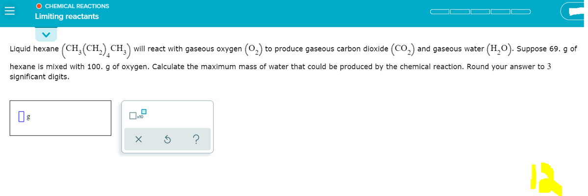 O CHEMICAL REACTIONS
Limiting reactants
Liquid hexane (CH,(CH,) CH,) will react with gaseous oxygen (O,) to produce gaseous carbon dioxide (CO,) and gaseous water (H,0). Suppose 69. g of
hexane is mixed with 100. g of oxygen. Calculate the maximum mass of water that could be produced by the chemical reaction. Round your answer to 3
significant digits.
