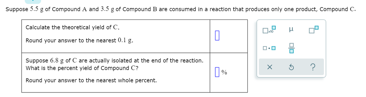 Suppose
5.5
g of Compound A and 3.5 g of Compound B are consumed in a reaction that produces only one product, Compound C.
Calculate the theoretical yield of C.
Ox10
Round your answer to the nearest 0.1 g.
Suppose 6.8 g of C are actually isolated at the end of the reaction.
What is the percent yield of Compound C?
Round your answer to the nearest whole percent.
