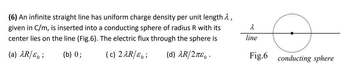 (6) An infinite straight line has uniform charge density per unit length 2,
given in C/m, is inserted into a conducting sphere of radius R with its
center lies on the line (Fig.6). The electric flux through the sphere is
(a) λR/&;
(b) 0;
(c) 22R/&o;
(d) λR/2πε. ·
o
Fig.6 conducting sphere
2
line
