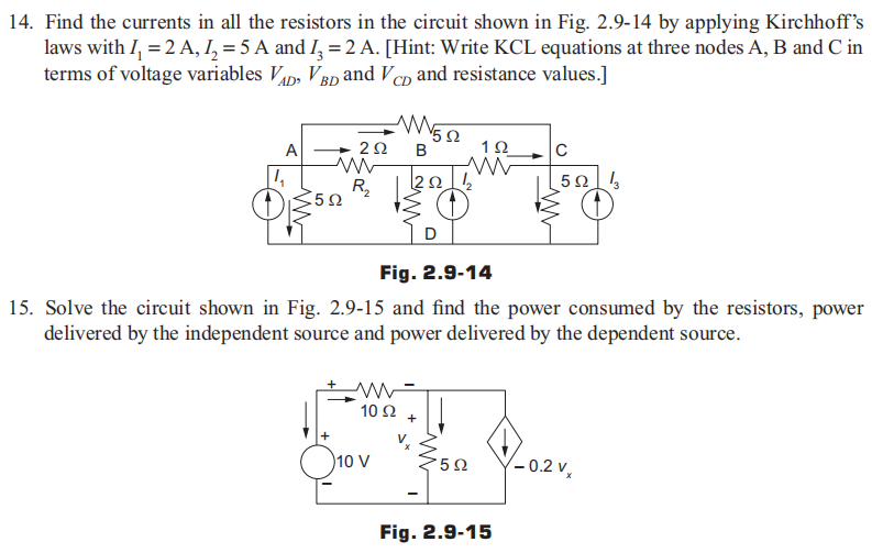 14. Find the currents in all the resistors in the circuit shown in Fig. 2.9-14 by applying Kirchhoff's
laws with I₁ = 2 A, 1₂ = 5 A and I₂ = 2 A. [Hint: Write KCL equations at three nodes A, B and C in
terms of voltage variables VAD VBD and VCD and resistance values.]
A
4
5922
ww
+
292 B
WWW552
Ω
R₂20212
≤ (1)
www
10 92
10 V
Fig. 2.9-14
15. Solve the circuit shown in Fig. 2.9-15 and find the power consumed by the resistors, power
delivered by the independent source and power delivered by the dependent source.
M
+
1Ω
5Ω
C
522 3
Fig. 2.9-15
-0.2 VX