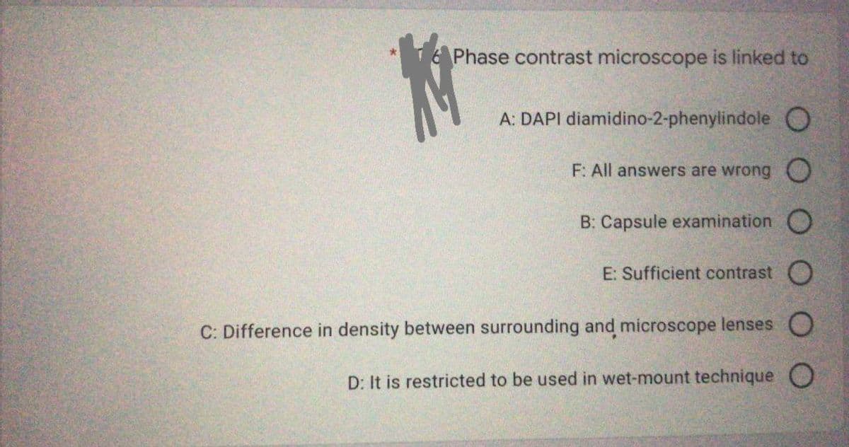 Phase contrast microscope is linked to
A: DAPI diamidino-2-phenylindole O
F: All answers are wrong O
B: Capsule examination O
E: Sufficient contrast O
C: Difference in density between surrounding and microscope lenses O
D: It is restricted to be used in wet-mount technique O
