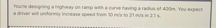 You're designing a highway on ramp with a curve having a radius of 400m. You expect
a driver will uniformly increase speed from 10 m/s to 21 m/s in 2.1 s.