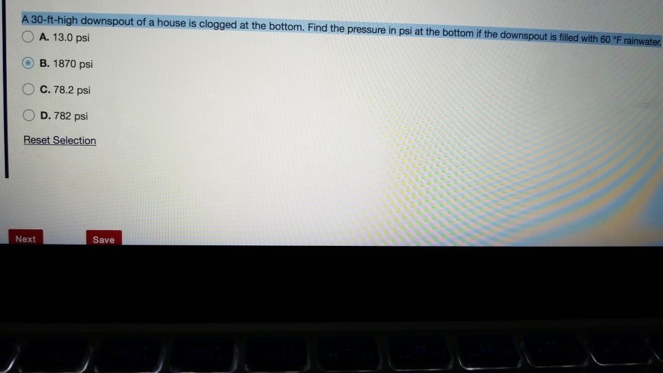 A 30-ft-high downspout of a house is clogged at the bottom. Find the pressure in psi at the bottom if the downspout is filled with 60 °F rainwater.
A. 13.0 psi
B. 1870 psi
C. 78.2 psi
D. 782 psi
Reset Selection
Next
Save