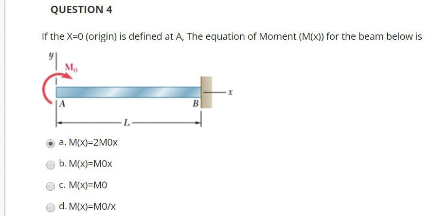 QUESTION 4
If the X=0 (origin) is defined at A, The equation of Moment (M(x)) for the beam below is
"|
Mo
A
a. M(x)=2M0X
b. M(x)=MOX
c. M(x)=MO
d. M(x)=M0/x
L
B