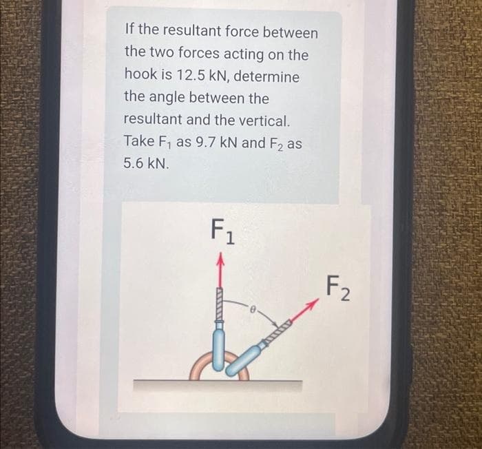 If the resultant force between
the two forces acting on the
hook is 12.5 kN, determine
the angle between the
resultant and the vertical.
Take F₁ as 9.7 kN and F2 as
5.6 kN.
F₁
F₂