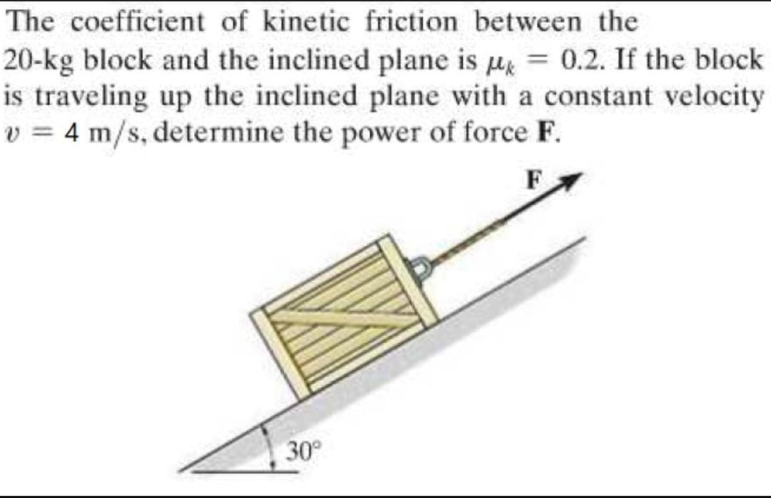 The coefficient of kinetic friction between the
20-kg block and the inclined plane is = 0.2. If the block
is traveling up the inclined plane with a constant velocity
v = 4 m/s, determine the power of force F.
30°