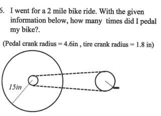 5. I went for a 2 mile bike ride. With the given
information below, how many times did I pedal
my bike?.
(Pedal crank radius = 4.6in, tire crank radius = 1.8 in)
15in
Q