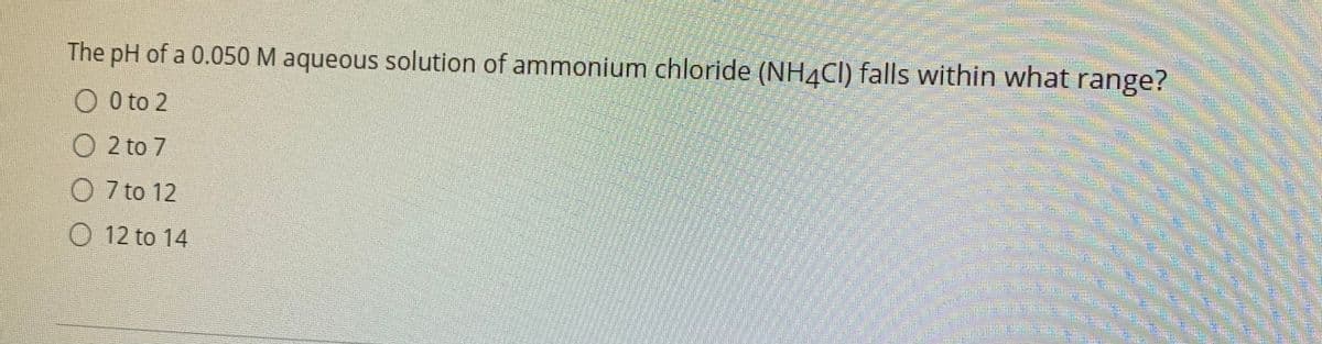 The pH of a 0.050 M aqueous solution of ammonium chloride (NH4CI) falls within what range?
0 to 2
O 2 to 7
O 7 to 12
O 12 to 14
