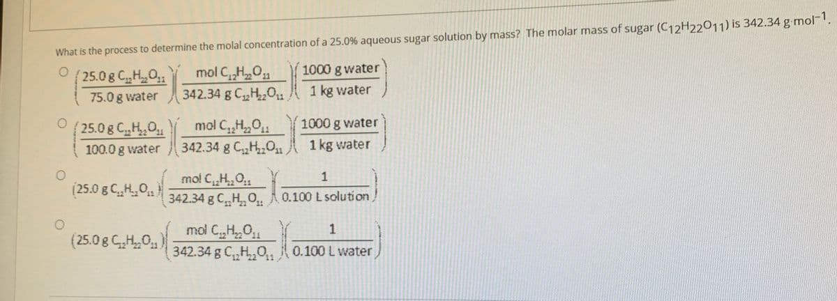 What is the process to determine the molal concentration of a 25.0% aqueous sugar solution by mass? The molar mass of sugar (C12H22011) is 342.34 g mol
1000 g water
mol C„H,0
342.34 g C,H,0,u.
25.0g C,HO
1 kg water
75.0 g water
mol C,,H,0,
342.34 g C,H01,
25.0 g C,H,0
1000 g water
12' 22
100.0 g water
1 kg water
mol C„H0
342.34 g CH, O 0.100 L solution
1
(25.0 g CH,0)
(25.0 g GH,0)
mol C,H,01
1
342.34 g C,H,O,
0.100 L water
12 22
