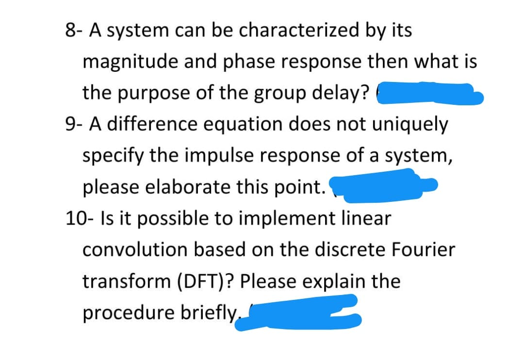 8- A system can be characterized by its
magnitude and phase response then what is
the purpose of the group delay?
9- A difference equation does not uniquely
specify the impulse response of a system,
please elaborate this point.
10- Is it possible to implement linear
convolution based on the discrete Fourier
transform (DFT)? Please explain the
procedure briefly,
