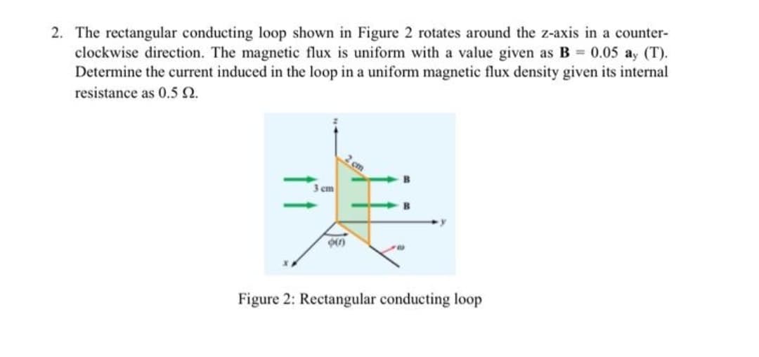 2. The rectangular conducting loop shown in Figure 2 rotates around the z-axis in a counter-
clockwise direction. The magnetic flux is uniform with a value given as B 0.05 ay (T).
Determine the current induced in the loop in a uniform magnetic flux density given its internal
resistance as 0.5 Q.
2 cm
3 cm
B
Figure 2: Rectangular conducting loop
