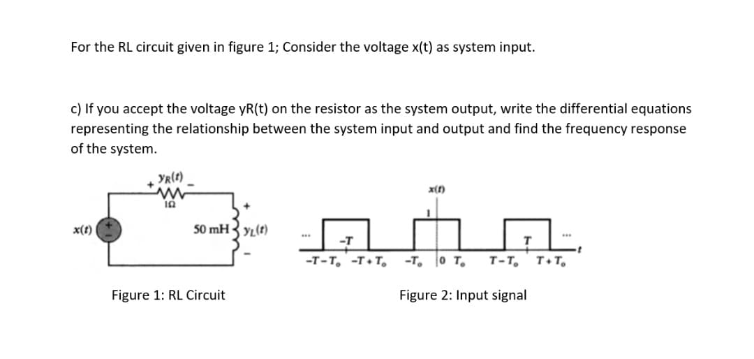 For the RL circuit given in figure 1; Consider the voltage x(t) as system input.
c) If you accept the voltage yR(t) on the resistor as the system output, write the differential equations
representing the relationship between the system input and output and find the frequency response
of the system.
YR(t)
x(f)
x(t)
50 mHy(t)
-T-T, -T+T,
-T, o T.
т-т,
T+T,
Figure 1: RL Circuit
Figure 2: Input signal
