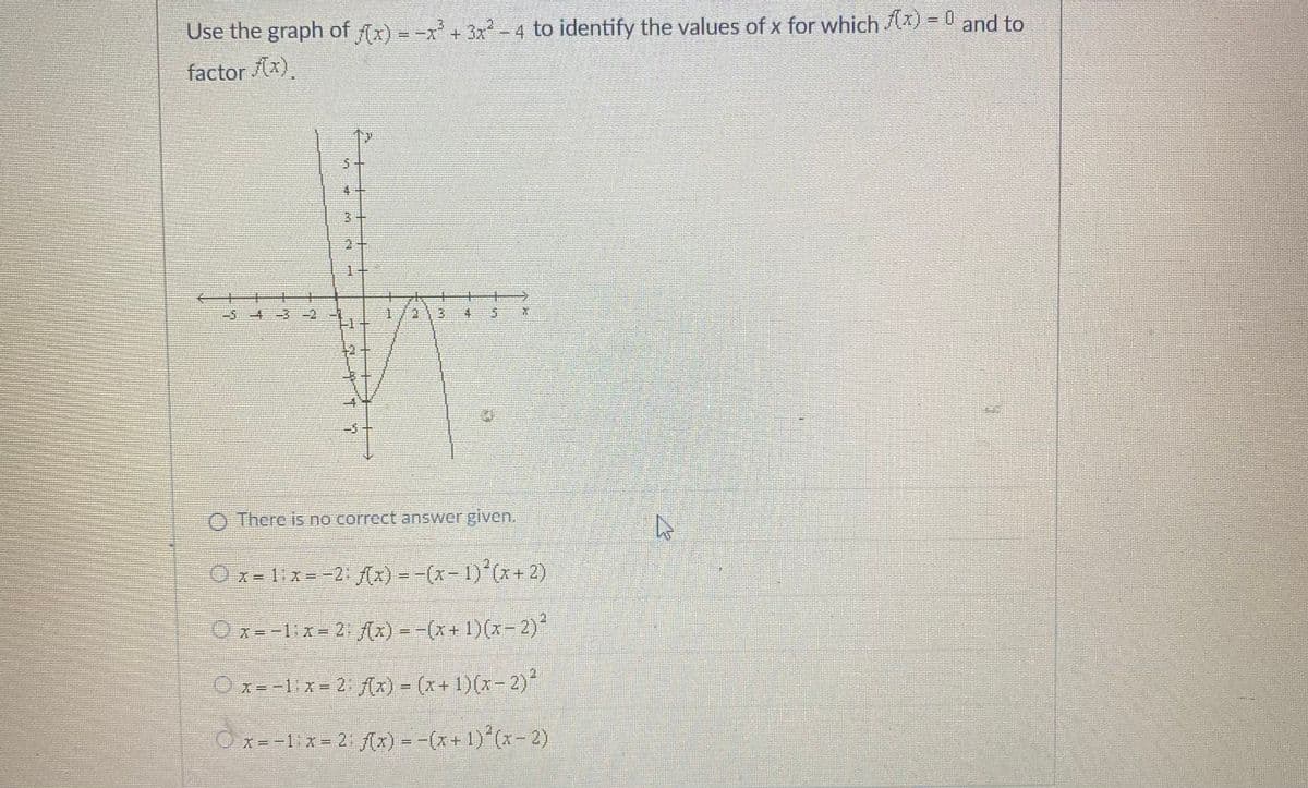Use the graph of (x) = -x + 3x -4 to identify the values of x for which ) = D and to
factor x)
5+
1+
-3十
O There is no correct answer given.
Ox= 1:x=-2: ix) = -(x-1) (x+ 2)
Ox=-1ix= 2 (x) = -(x+ 1)(x-2)*
Ox=-1:x= 2 (x) = (x+ 1)(x- 2)
O x= -1x = 2 f(x) = -(x+ 1) (x-2)
