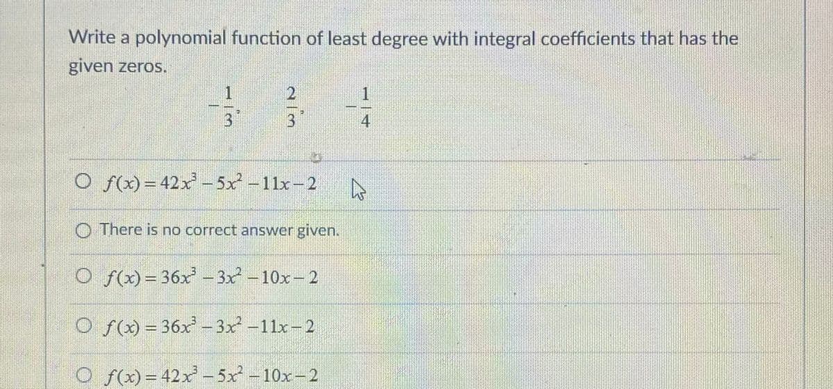 Write a polynomial function of least degree with integral coefficients that has the
given zeros.
1
3
4
O f(x) = 42x - 5x -11x-2
O There is no correct answer given.
O f(x)=36x – 3x - 10x- 2
O f(x) = 36x - 3x -11x-2
O f(x)= 42x - 5x-10x-2
