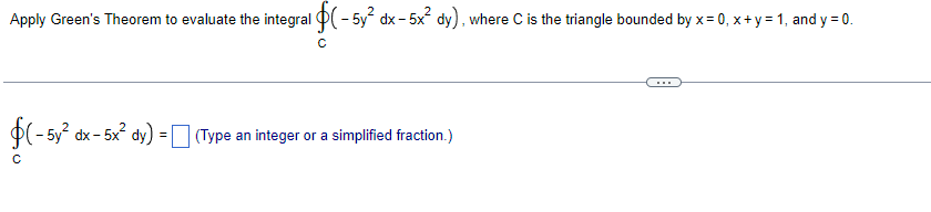 Apply Green's Theorem to evaluate the integral $(-5y² dx - 5x² dy), where C is the triangle bounded by x = 0, x + y = 1, and y = 0.
с
(-5y² dx - 5x² dy) = (Type an integer or a simplified fraction.)