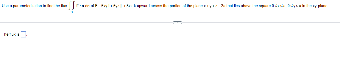 Use a parameterization to find the flux
The flux is
SS
F•n do of F = 5xy i+ 5yzj +5xz k upward across the portion of the plane x+y+z=2a that lies above the square 0≤x≤a, 0≤ysa in the xy-plane.
S
-C