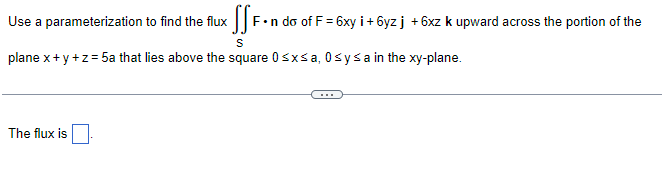 Use a parameterization to find the flux
x SSF.n do of F
F•n do of F = 6xy i+ 6yz j +6xz k upward across the portion of the
S
plane x+y+z=5a that lies above the square 0≤x≤ a, 0≤ y ≤a in the xy-plane.
The flux is