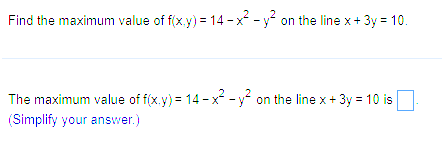 Find the maximum value of f(x,y) = 14-x² - y² on the line x + 3y = 10.
The maximum value of f(x,y) = 14 - x² - y² on the line x + 3y = 10 is
(Simplify your answer.)