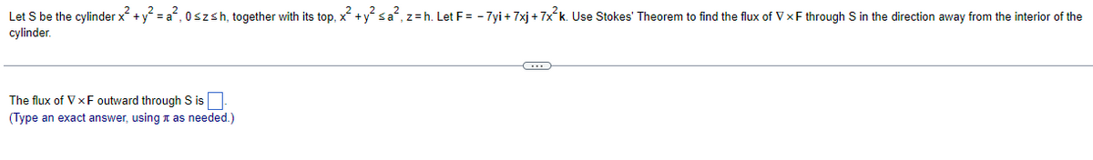 Let S be the cylinder x² + y² = a², 0≤zsh, together with its top, x² + y² ≤a², z = h. Let F = -7yi + 7xj + 7x²k. Use Stokes' Theorem to find the flux of VxF through S in the direction away from the interior of the
cylinder.
The flux of VXF outward through S is.
(Type an exact answer, using as needed.)
C