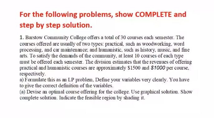 For the following problems, show COMPLETE and
step by step solution.
1. Barstow Community College offers a total of 30 courses each semester. The
courses offered are usually of two types: practical, such as woodworking, word
processing, and car maintenan ce; and humanistic, such as history, music, and fine
arts. To satisfy the demands of the community, at least 10 courses of each type
must be offered each semester. The division estimates that the revenues of offering
practical and humanistic courses are approximately $1500 and $1000 per course,
respectively.
a) Formulate this as an LP problem, Define your variables very clearly. You have
to give the correct definition of the variables.
(a) Devise an optimal course offering for the college. Use graphical solution. Show
complete solution. Indicate the feasible region by shading it.
