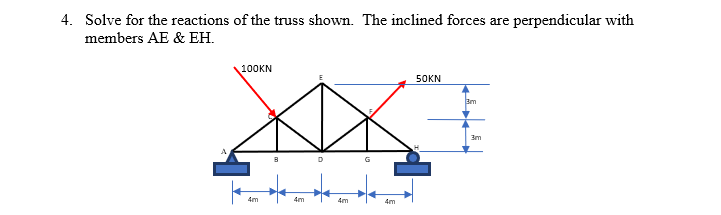 4. Solve for the reactions of the truss shown. The inclined forces are perpendicular with
members AE & EH.
100KN
50KN
3m
3m
4m
4m
4m
4m
