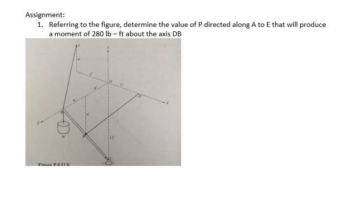 Assignment:
1. Referring to the figure, determine the value of P directed along A to E that will produce
a moment of 280 lb – ft about the axis DB
Fieure P2.119
