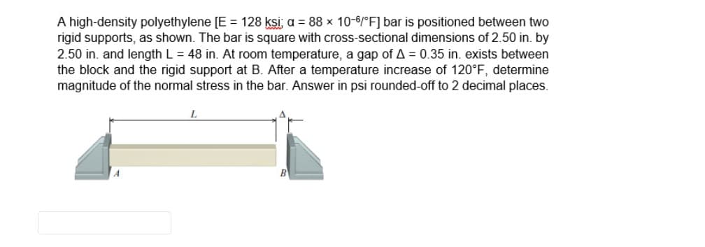 A high-density polyethylene [E = 128 ksi; a = 88 x 10-6/°F] bar is positioned between two
rigid supports, as shown. The bar is square with cross-sectional dimensions of 2.50 in. by
2.50 in. and length L = 48 in. At room temperature, a gap of A = 0.35 in. exists between
the block and the rigid support at B. After a temperature increase of 120°F, determine
magnitude of the normal stress in the bar. Answer in psi rounded-off to 2 decimal places.
L