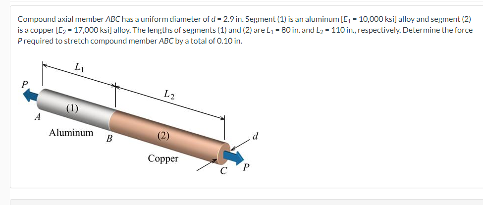 Compound axial member ABC has a uniform diameter of d = 2.9 in. Segment (1) is an aluminum [E₁ = 10,000 ksi] alloy and segment (2)
is a copper [E₂ = 17,000 ksi] alloy. The lengths of segments (1) and (2) are L₁ = 80 in. and L₂ = 110 in., respectively. Determine the force
P required to stretch compound member ABC by a total of 0.10 in.
A
Li
(1)
Aluminum
B
L2
(2)
Copper