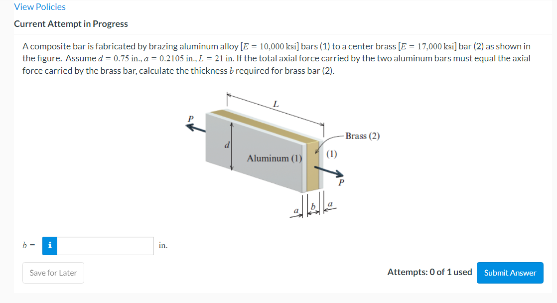View Policies
Current Attempt in Progress
A composite bar is fabricated by brazing aluminum alloy [E = 10,000 ksi] bars (1) to a center brass [E = 17,000 ksi] bar (2) as shown in
the figure. Assume d = 0.75 in., a = 0.2105 in., L = 21 in. If the total axial force carried by the two aluminum bars must equal the axial
force carried by the brass bar, calculate the thickness b required for brass bar (2).
b =
i
Save for Later
in.
Aluminum (1)
(1)
-Brass (2)
Attempts: 0 of 1 used
Submit Answer