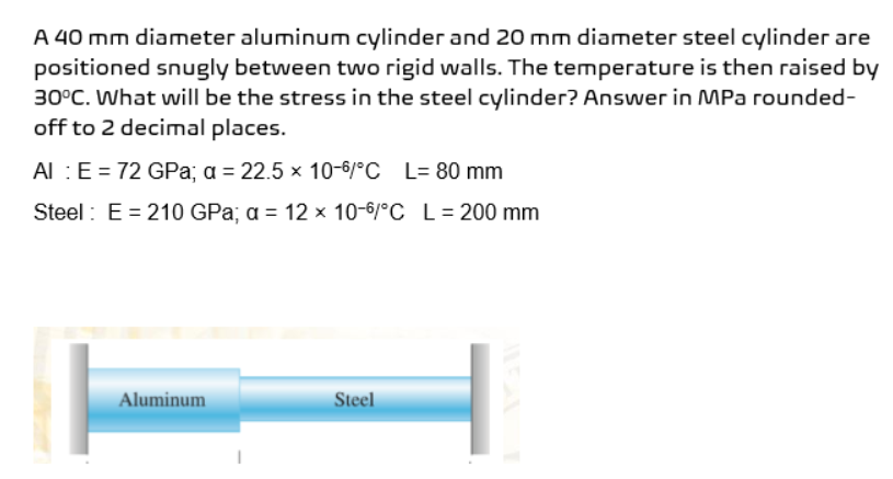 A 40 mm diameter aluminum cylinder and 20 mm diameter steel cylinder are
positioned snugly between two rigid walls. The temperature is then raised by
30°C. What will be the stress in the steel cylinder? Answer in MPa rounded-
off to 2 decimal places.
Al : E = 72 GPa; a = 22.5 x 10-6/°C L= 80 mm
Steel: E= 210 GPa; a = 12 x 10-6/°C L = 200 mm
Aluminum
Steel