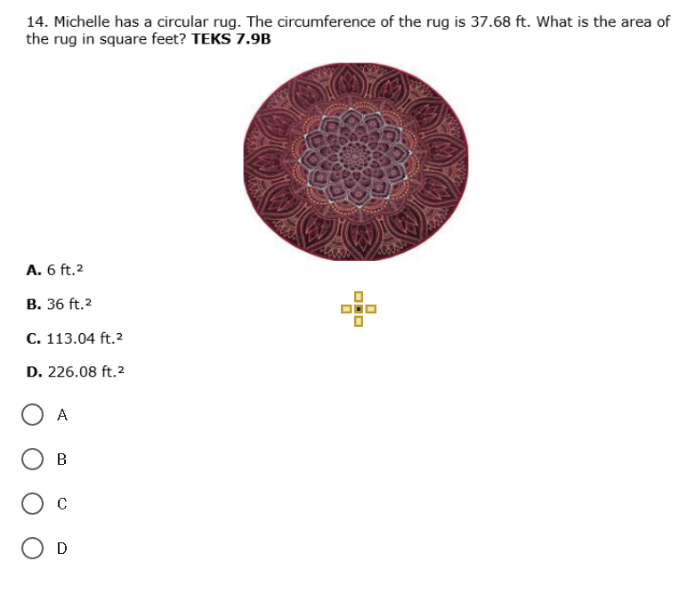 14. Michelle has a circular rug. The circumference of the rug is 37.68 ft. What is the area of
the rug in square feet? TEKS 7.9B
A. 6 ft.2
В. 36 ft.2
С. 113.04 ft.2
D. 226.08 ft.2
A
B
