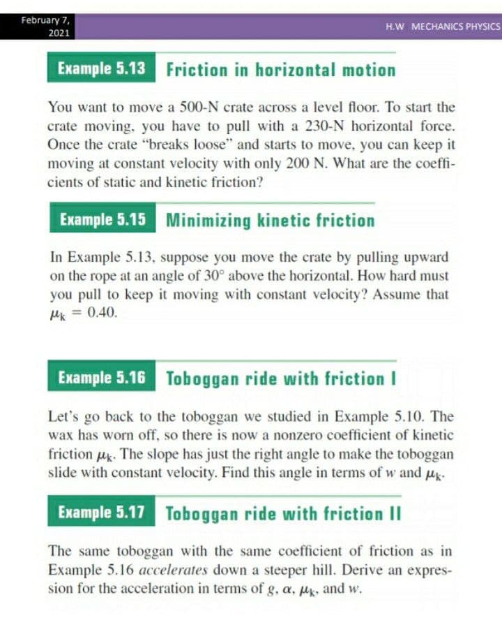 February 7,
H.W MECHANICS PHYSICS
2021
Example 5.13 Friction in horizontal motion
You want to move a 500-N crate across a level floor. To start the
crate moving, you have to pull with a 230-N horizontal force.
Once the crate "breaks loose" and starts to move, you can keep it
moving at constant velocity with only 200 N. What are the coeffi-
cients of static and kinetic friction?
Example 5.15 Minimizing kinetic friction
In Example 5.13, suppose you move the crate by pulling upward
on the rope at an angle of 30° above the horizontal. How hard must
you pull to keep it moving with constant velocity? Assume that
Hk = 0.40.
Example 5.16 Toboggan ride with friction I
Let's go back to the toboggan we studied in Example 5.10. The
wax has worn off, so there is now a nonzero coefficient of kinetic
friction uk. The slope has just the right angle to make the toboggan
slide with constant velocity. Find this angle in terms of w and uk.
Example 5.17 Toboggan ride with friction II
The same toboggan with the same coefficient of friction as in
Example 5.16 accelerates down a steeper hill. Derive an expres-
sion for the acceleration in terms of g, a, uk, and w.
