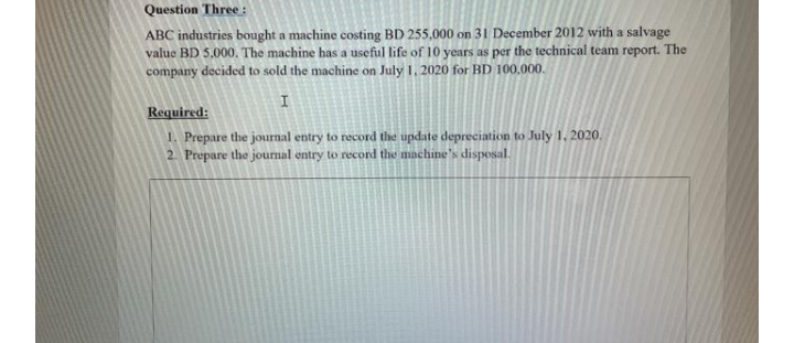 Question Three :
ABC industries bought a machine costing BD 255,000 on 31 December 2012 with a salvage
value BD 5,000. The machine has a useful life of 10 years as per the technical team report. The
company decided to sold the machine on July 1, 2020 for BD 100,000.
Required:
1. Prepare the journal entry to record the update depreciation to July 1, 2020.
2. Prepare the journal entry to record the machine's disposal.
