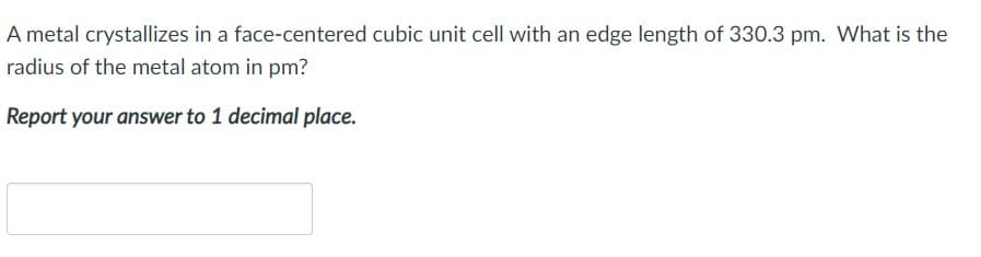 A metal crystallizes in a face-centered cubic unit cell with an edge length of 330.3 pm. What is the
radius of the metal atom in pm?
Report your answer to 1 decimal place.

