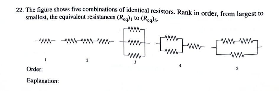 22. The figure shows five combinations of identical resistors. Rank in order, from largest to
smallest, the equivalent resistances (Reg)1 to (Reg)s.
wW-
wwt
-ww WWWW-ww-
wwww
Luntm w
2
3
Order:
Explanation:

