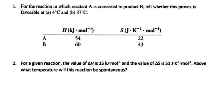 1. For the reaction in which reactant A is converted to product B, tell whether this proves is
favorable at (a) 4°C and (b) 37°C.
H (kJ • mol)
54
SU.K. mol)
22
A
B
60
43
2. For a given reaction, the value of AH is 15 kl-mol' and the value of AS is 51 J-Kmol. Above
what temperature will this reaction be spontaneous?

