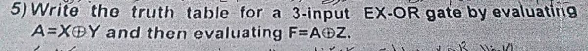 5) Write the truth table for a 3-input EX-OR gate by evaluatin9
A=XOY and then evaluating F=A@Z.
