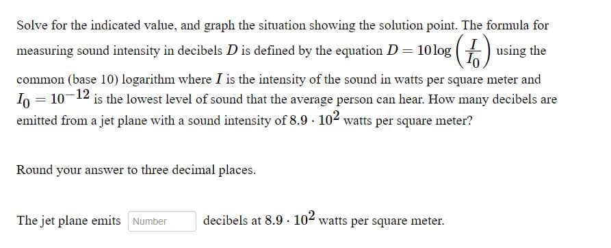 Solve for the indicated value, and graph the situation showing the solution point. The formula for
measuring sound intensity in decibels D is defined by the equation D= 10log
using the
common (base 10) logarithm where I is the intensity of the sound in watts per square meter and
Io = 10-12 is the lowest level of sound that the average person can hear. How many decibels are
emitted from a jet plane with a sound intensity of 8.9 104 watts per square meter?
Round your answer to three decimal places.
The jet plane emits Number
decibels at 8.9 · 104 watts per square meter.
