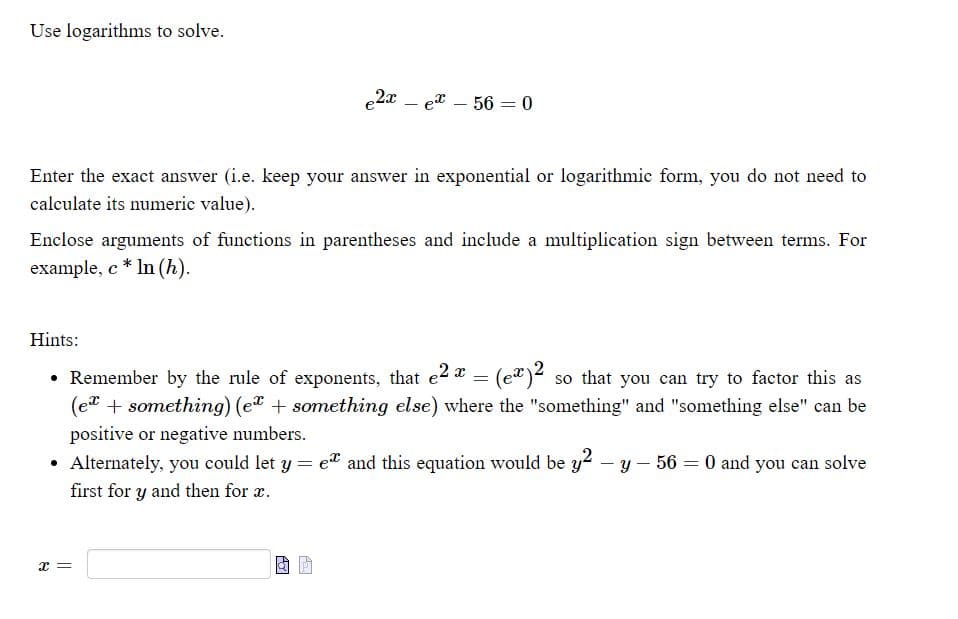 Use logarithms to solve.
e2a – ex – 56 = 0
Enter the exact answer (i.e. keep your answer in exponential or logarithmic form, you do not need to
calculate its numeric value).
Enclose arguments of functions in parentheses and include a multiplication sign between terms. For
example, c * In (h).
Hints:
• Remember by the rule of exponents, that e2 a = (e")² so that you can try to factor this as
(et + something) (e? + something else) where the "something" and "something else" can be
positive or negative numbers.
Alternately, you could let y = et and this equation would be y2 – y – 56 = 0 and you can solve
%3D
first for y and then for r.
